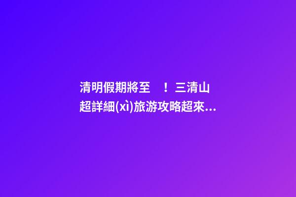 清明假期將至！三清山超詳細(xì)旅游攻略超來啦！